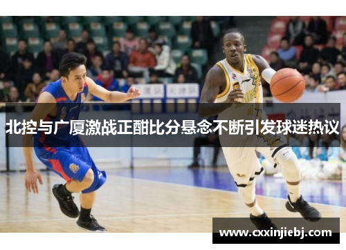 北控与广厦激战正酣比分悬念不断引发球迷热议